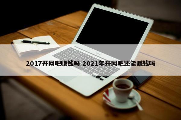 2017开网吧赚钱吗 2021年开网吧还能赚钱吗