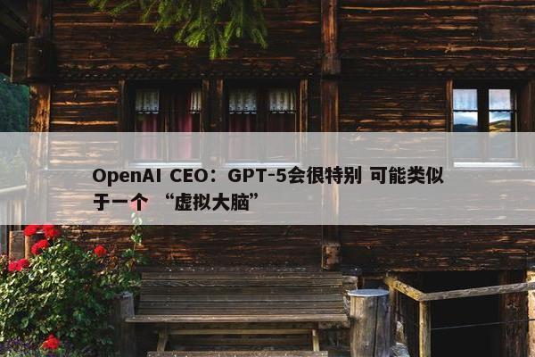 OpenAI CEO：GPT-5会很特别 可能类似于一个 “虚拟大脑”
