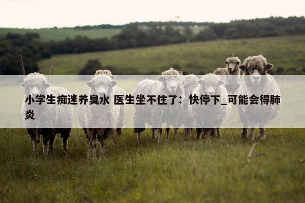 小学生痴迷养臭水 医生坐不住了：快停下_可能会得肺炎