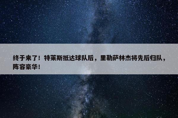 终于来了！特莱斯抵达球队后，里勒萨林杰将先后归队，阵容豪华！