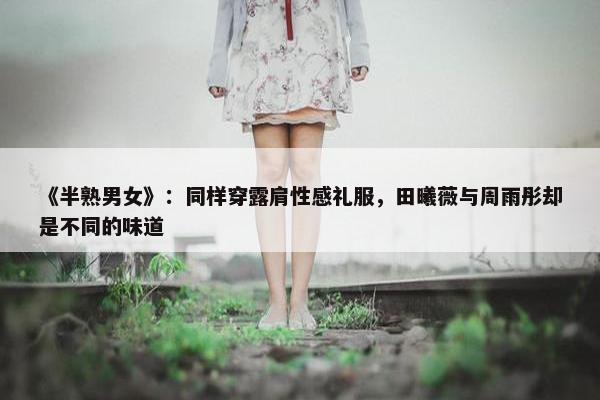 《半熟男女》：同样穿露肩性感礼服，田曦薇与周雨彤却是不同的味道