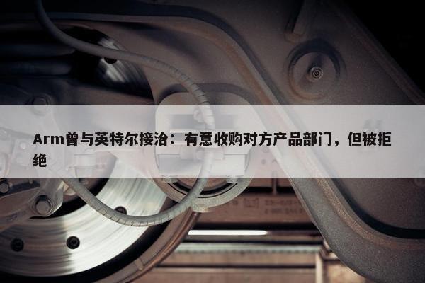 Arm曾与英特尔接洽：有意收购对方产品部门，但被拒绝