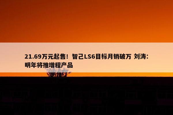 21.69万元起售！智己LS6目标月销破万 刘涛：明年将推增程产品