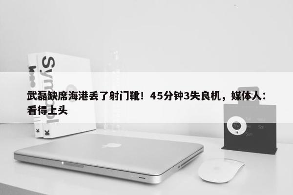 武磊缺席海港丢了射门靴！45分钟3失良机，媒体人：看得上头