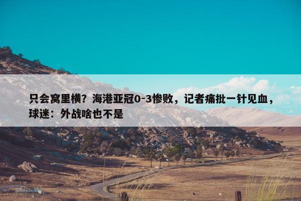 只会窝里横？海港亚冠0-3惨败，记者痛批一针见血，球迷：外战啥也不是