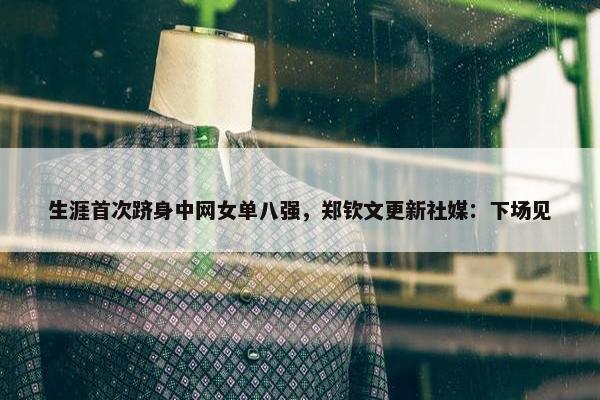 生涯首次跻身中网女单八强，郑钦文更新社媒：下场见