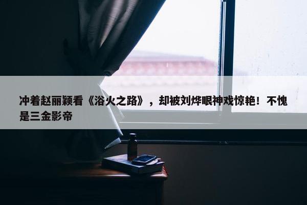 冲着赵丽颖看《浴火之路》，却被刘烨眼神戏惊艳！不愧是三金影帝