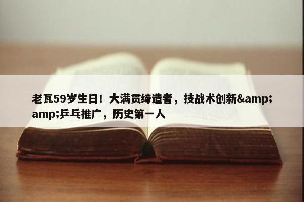 老瓦59岁生日！大满贯缔造者，技战术创新&amp;乒乓推广，历史第一人