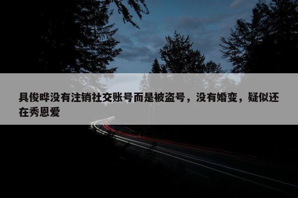 具俊晔没有注销社交账号而是被盗号，没有婚变，疑似还在秀恩爱