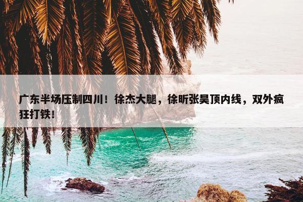 广东半场压制四川！徐杰大腿，徐昕张昊顶内线，双外疯狂打铁！