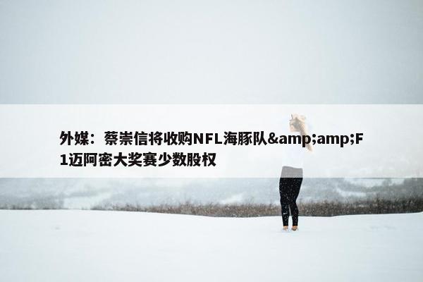 外媒：蔡崇信将收购NFL海豚队&amp;F1迈阿密大奖赛少数股权