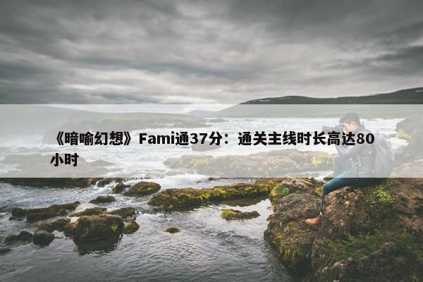 《暗喻幻想》Fami通37分：通关主线时长高达80小时