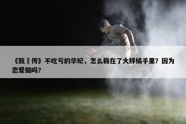 《甄嬛传》不吃亏的华妃，怎么栽在了大胖橘手里？因为恋爱脑吗？