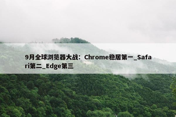 9月全球浏览器大战：Chrome稳居第一_Safari第二_Edge第三