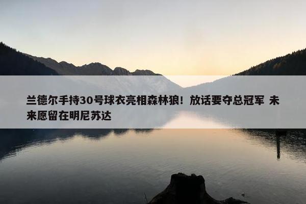 兰德尔手持30号球衣亮相森林狼！放话要夺总冠军 未来愿留在明尼苏达