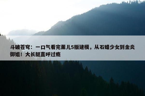 斗破苍穹：一口气看完薰儿5版建模，从石蜡少女到金炎御姐！大长腿直呼过瘾