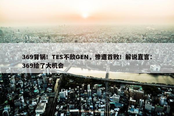 369背锅！TES不敌GEN，惨遭首败！解说直言：369给了大机会