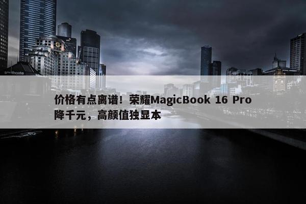 价格有点离谱！荣耀MagicBook 16 Pro降千元，高颜值独显本