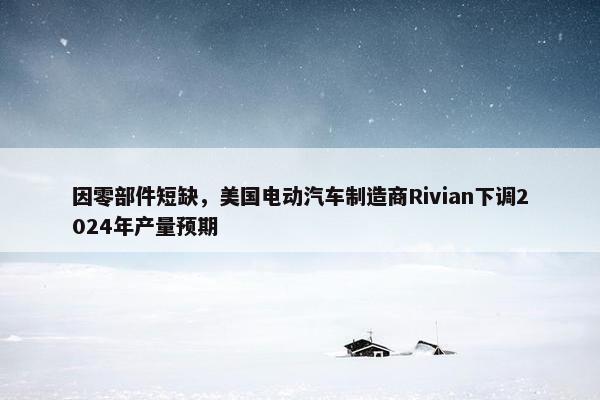 因零部件短缺，美国电动汽车制造商Rivian下调2024年产量预期