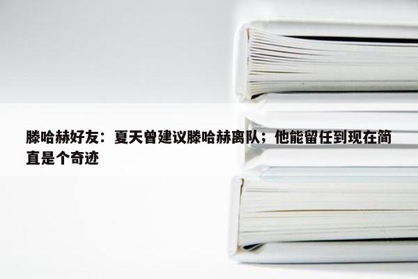 滕哈赫好友：夏天曾建议滕哈赫离队；他能留任到现在简直是个奇迹