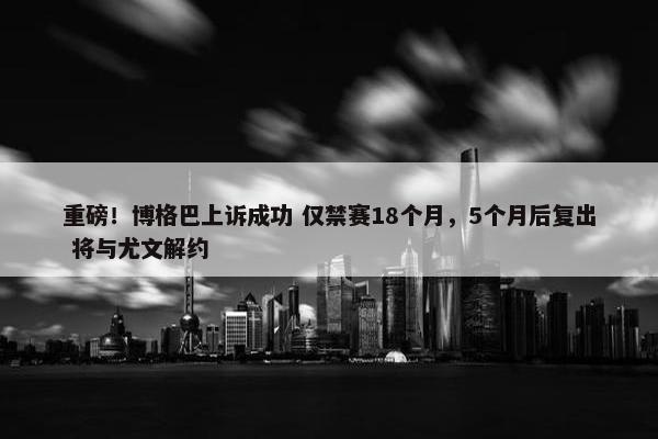 重磅！博格巴上诉成功 仅禁赛18个月，5个月后复出 将与尤文解约