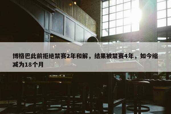 博格巴此前拒绝禁赛2年和解，结果被禁赛4年，如今缩减为18个月