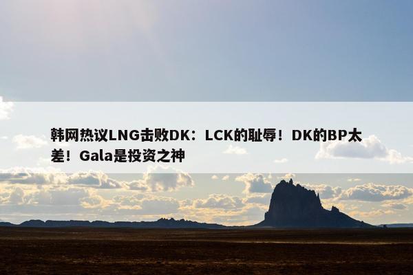 韩网热议LNG击败DK：LCK的耻辱！DK的BP太差！Gala是投资之神