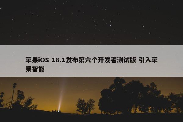 苹果iOS 18.1发布第六个开发者测试版 引入苹果智能