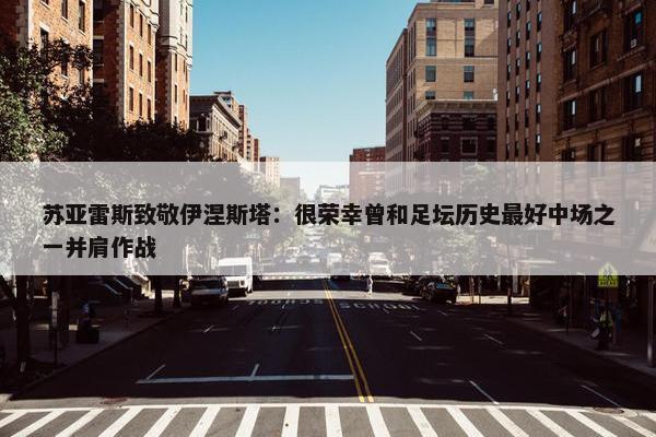 苏亚雷斯致敬伊涅斯塔：很荣幸曾和足坛历史最好中场之一并肩作战