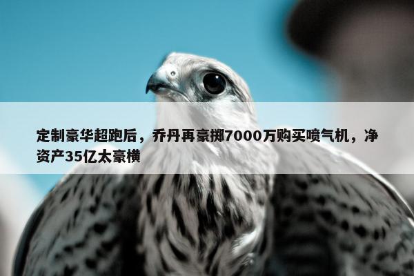 定制豪华超跑后，乔丹再豪掷7000万购买喷气机，净资产35亿太豪横