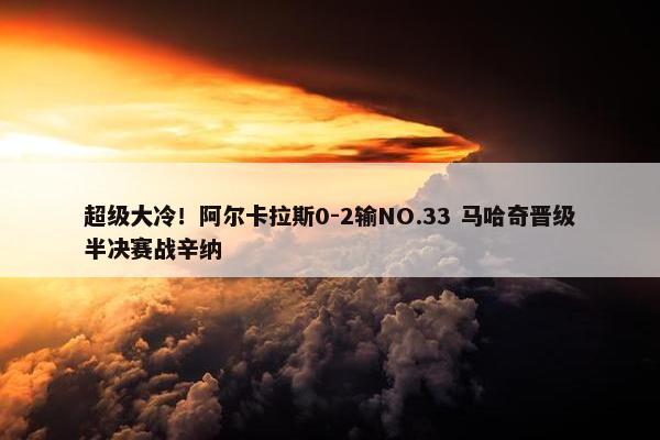 超级大冷！阿尔卡拉斯0-2输NO.33 马哈奇晋级半决赛战辛纳