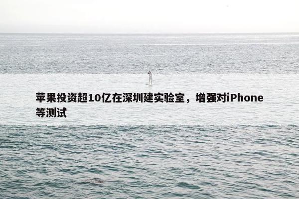 苹果投资超10亿在深圳建实验室，增强对iPhone等测试