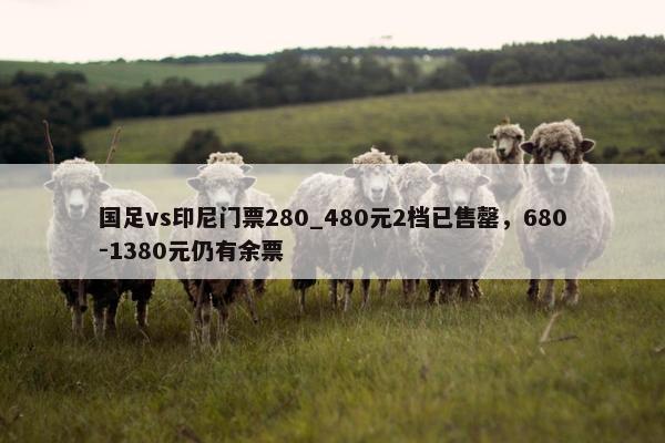 国足vs印尼门票280_480元2档已售罄，680-1380元仍有余票