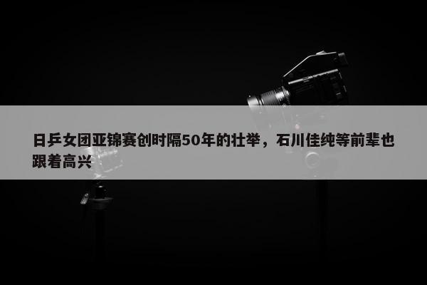 日乒女团亚锦赛创时隔50年的壮举，石川佳纯等前辈也跟着高兴