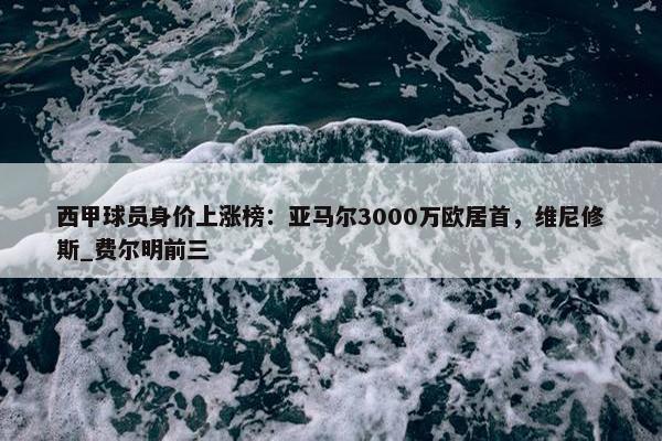 西甲球员身价上涨榜：亚马尔3000万欧居首，维尼修斯_费尔明前三