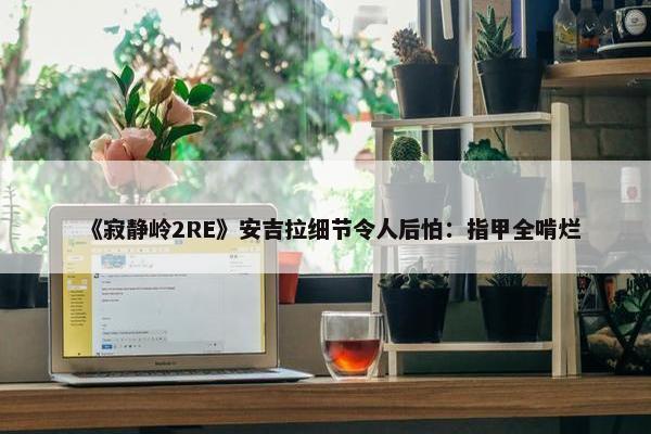 《寂静岭2RE》安吉拉细节令人后怕：指甲全啃烂