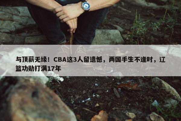 与顶薪无缘！CBA这3人留遗憾，两国手生不逢时，辽篮功勋打满17年