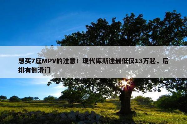 想买7座MPV的注意！现代库斯途最低仅13万起，后排有侧滑门