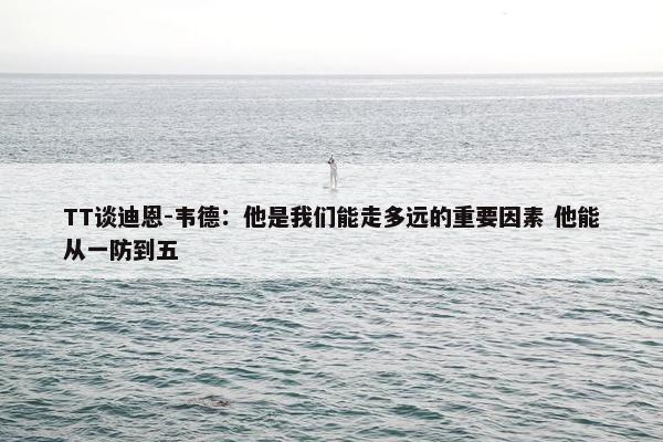 TT谈迪恩-韦德：他是我们能走多远的重要因素 他能从一防到五