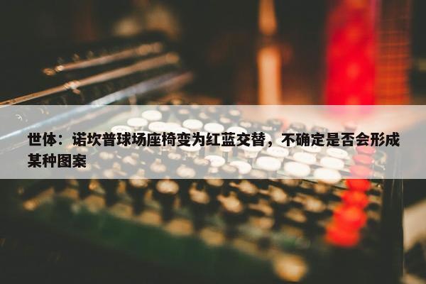 世体：诺坎普球场座椅变为红蓝交替，不确定是否会形成某种图案