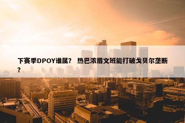 下赛季DPOY谁属？ 热巴浓眉文班能打破戈贝尔垄断？