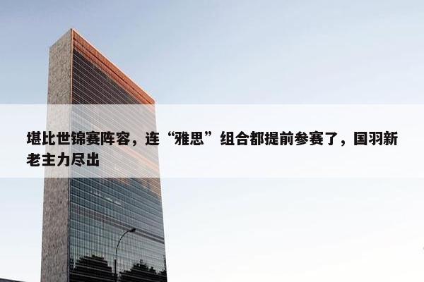 堪比世锦赛阵容，连“雅思”组合都提前参赛了，国羽新老主力尽出