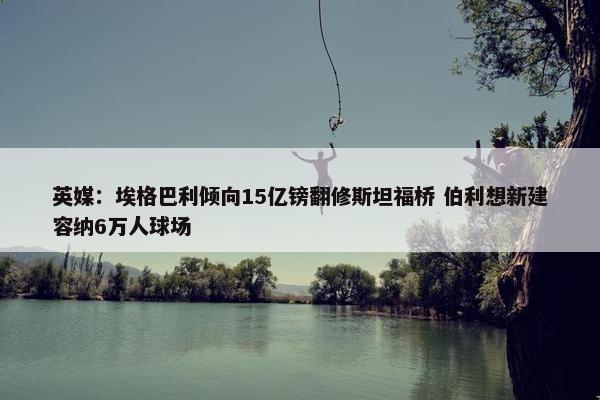 英媒：埃格巴利倾向15亿镑翻修斯坦福桥 伯利想新建容纳6万人球场