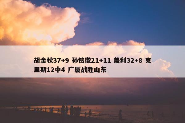 胡金秋37+9 孙铭徽21+11 盖利32+8 克里斯12中4 广厦战胜山东