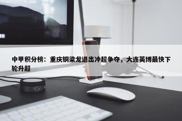 中甲积分榜：重庆铜梁龙退出冲超争夺，大连英博最快下轮升超