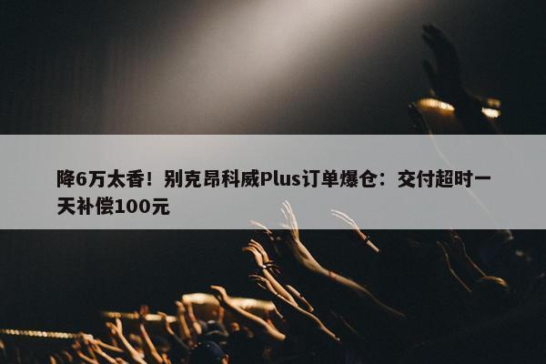 降6万太香！别克昂科威Plus订单爆仓：交付超时一天补偿100元