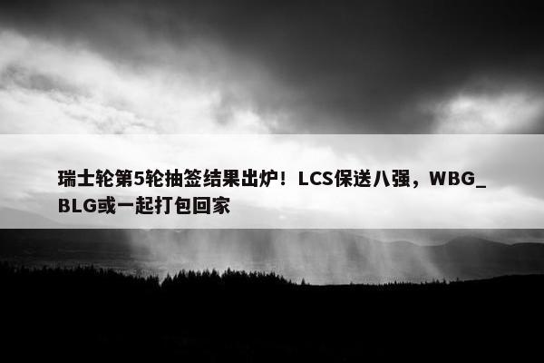 瑞士轮第5轮抽签结果出炉！LCS保送八强，WBG_BLG或一起打包回家