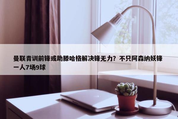 曼联青训前锋或助滕哈格解决锋无力？不只阿森纳妖锋 一人7场9球