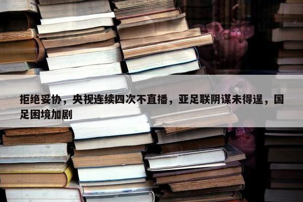 拒绝妥协，央视连续四次不直播，亚足联阴谋未得逞，国足困境加剧