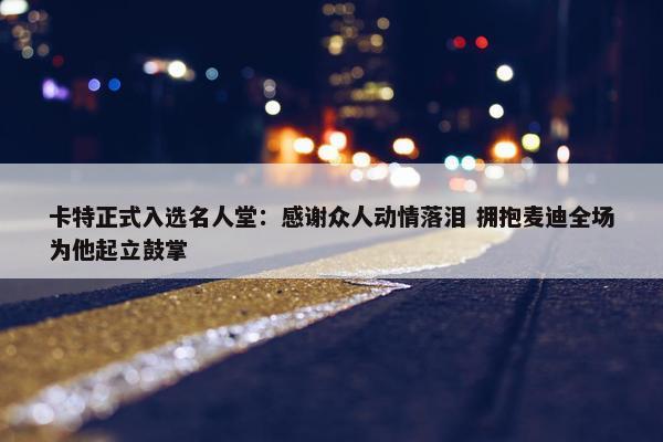 卡特正式入选名人堂：感谢众人动情落泪 拥抱麦迪全场为他起立鼓掌